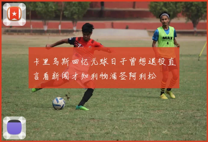 卡里乌斯回忆无球日子曾想退役直言看新闻才知利物浦签阿利松