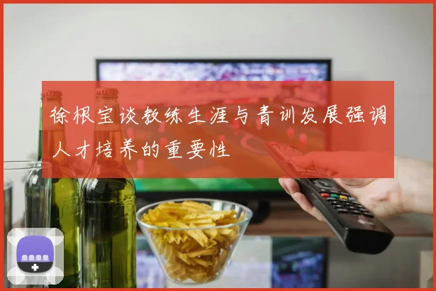 徐根宝谈教练生涯与青训发展强调人才培养的重要性