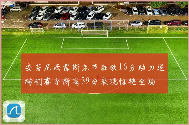 安芬尼西蒙斯末节狂砍16分助力逆转创赛季新高39分表现惊艳全场