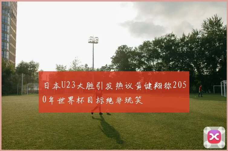 日本U23大胜引发热议黄健翔称2050年世界杯目标绝非玩笑