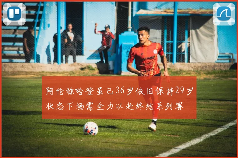 阿伦称哈登虽已36岁依旧保持29岁状态下场需全力以赴终结系列赛