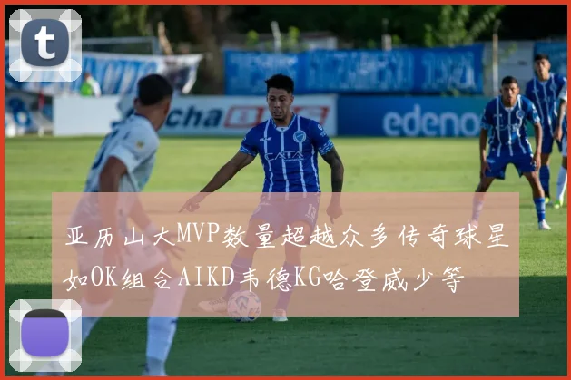 亚历山大MVP数量超越众多传奇球星如OK组合AIKD韦德KG哈登威少等