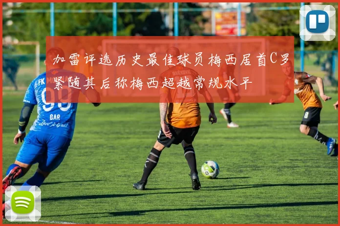 加雷评选历史最佳球员梅西居首C罗紧随其后称梅西超越常规水平