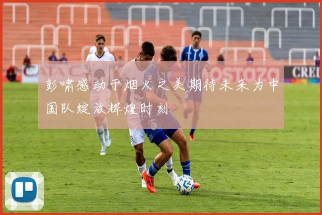 彭啸感动于烟火之美期待未来为中国队绽放辉煌时刻