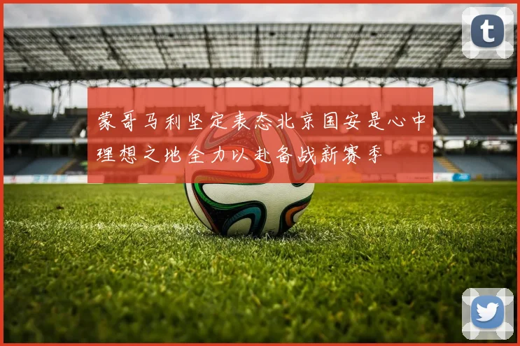 蒙哥马利坚定表态北京国安是心中理想之地全力以赴备战新赛季