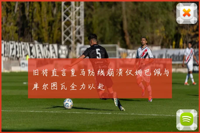 旧将直言皇马防线崩溃仅姆巴佩与库尔图瓦全力以赴