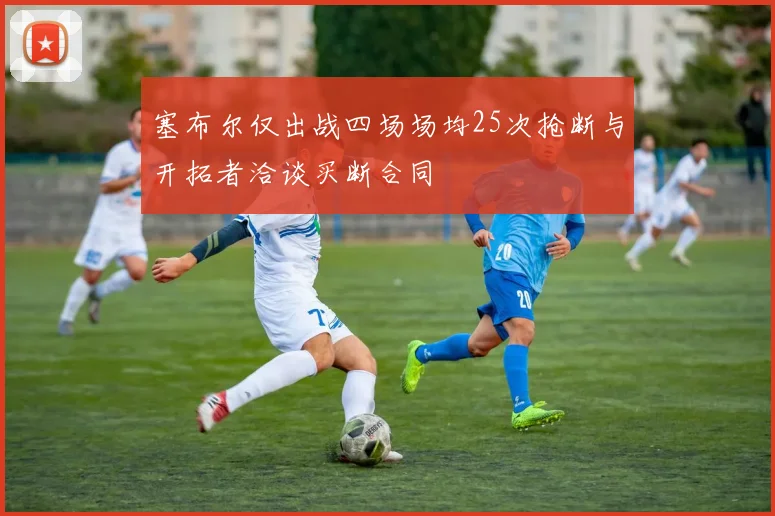 塞布尔仅出战四场场均25次抢断与开拓者洽谈买断合同