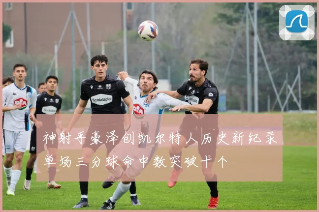 神射手豪泽创凯尔特人历史新纪录单场三分球命中数突破十个