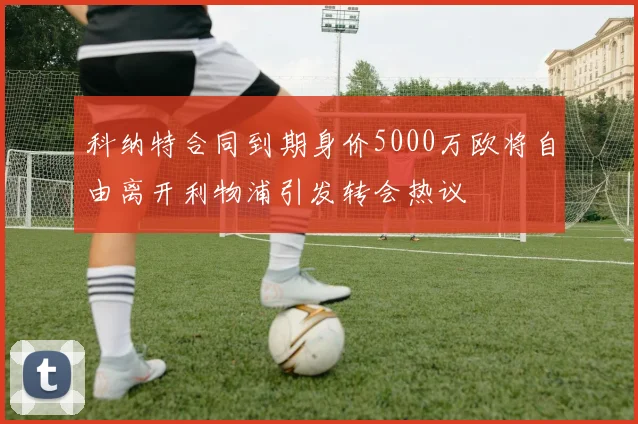 科纳特合同到期身价5000万欧将自由离开利物浦引发转会热议